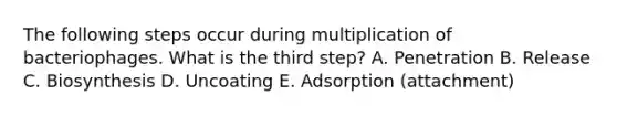 The following steps occur during multiplication of bacteriophages. What is the third step? A. Penetration B. Release C. Biosynthesis D. Uncoating E. Adsorption (attachment)