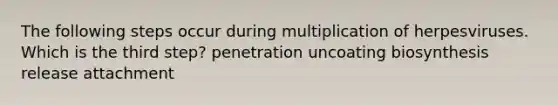 The following steps occur during multiplication of herpesviruses. Which is the third step? penetration uncoating biosynthesis release attachment