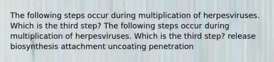 The following steps occur during multiplication of herpesviruses. Which is the third step? The following steps occur during multiplication of herpesviruses. Which is the third step? release biosynthesis attachment uncoating penetration