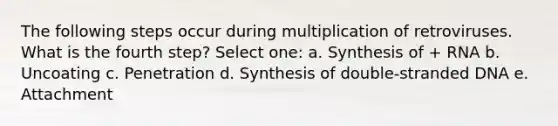 The following steps occur during multiplication of retroviruses. What is the fourth step? Select one: a. Synthesis of + RNA b. Uncoating c. Penetration d. Synthesis of double-stranded DNA e. Attachment