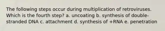 The following steps occur during multiplication of retroviruses. Which is the fourth step? a. uncoating b. synthesis of double-stranded DNA c. attachment d. synthesis of +RNA e. penetration