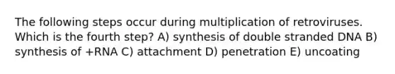 The following steps occur during multiplication of retroviruses. Which is the fourth step? A) synthesis of double stranded DNA B) synthesis of +RNA C) attachment D) penetration E) uncoating