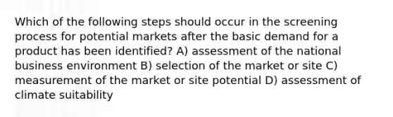 Which of the following steps should occur in the screening process for potential markets after the basic demand for a product has been identified? A) assessment of the national business environment B) selection of the market or site C) measurement of the market or site potential D) assessment of climate suitability