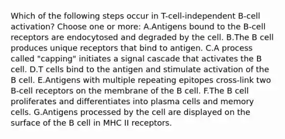 Which of the following steps occur in T-cell-independent B-cell activation? Choose one or more: A.Antigens bound to the B-cell receptors are endocytosed and degraded by the cell. B.The B cell produces unique receptors that bind to antigen. C.A process called "capping" initiates a signal cascade that activates the B cell. D.T cells bind to the antigen and stimulate activation of the B cell. E.Antigens with multiple repeating epitopes cross-link two B-cell receptors on the membrane of the B cell. F.The B cell proliferates and differentiates into plasma cells and memory cells. G.Antigens processed by the cell are displayed on the surface of the B cell in MHC II receptors.