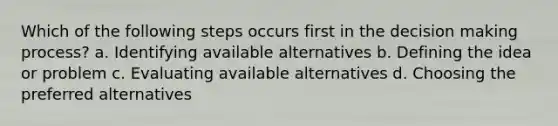 Which of the following steps occurs first in the decision making process? a. Identifying available alternatives b. Defining the idea or problem c. Evaluating available alternatives d. Choosing the preferred alternatives