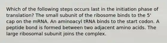 Which of the following steps occurs last in the initiation phase of translation? The small subunit of the ribosome binds to the 5' cap on the mRNA. An aminoacyl tRNA binds to the start codon. A peptide bond is formed between two adjacent <a href='https://www.questionai.com/knowledge/k9gb720LCl-amino-acids' class='anchor-knowledge'>amino acids</a>. The large ribosomal subunit joins the complex.