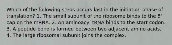 Which of the following steps occurs last in the initiation phase of translation? 1. The small subunit of the ribosome binds to the 5' cap on the mRNA. 2. An aminoacyl tRNA binds to the start codon. 3. A peptide bond is formed between two adjacent amino acids. 4. The large ribosomal subunit joins the complex.