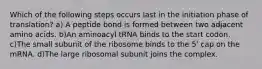 Which of the following steps occurs last in the initiation phase of translation? a) A peptide bond is formed between two adjacent amino acids. b)An aminoacyl tRNA binds to the start codon. c)The small subunit of the ribosome binds to the 5' cap on the mRNA. d)The large ribosomal subunit joins the complex.