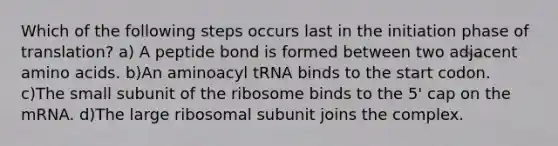 Which of the following steps occurs last in the initiation phase of translation? a) A peptide bond is formed between two adjacent amino acids. b)An aminoacyl tRNA binds to the start codon. c)The small subunit of the ribosome binds to the 5' cap on the mRNA. d)The large ribosomal subunit joins the complex.