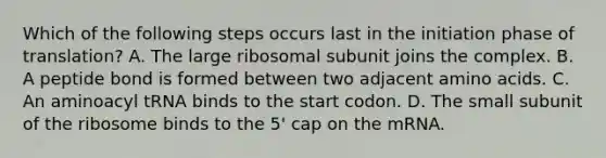 Which of the following steps occurs last in the initiation phase of translation? A. The large ribosomal subunit joins the complex. B. A peptide bond is formed between two adjacent amino acids. C. An aminoacyl tRNA binds to the start codon. D. The small subunit of the ribosome binds to the 5' cap on the mRNA.