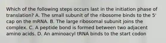 Which of the following steps occurs last in the initiation phase of translation? A. The small subunit of the ribosome binds to the 5' cap on the mRNA. B. The large ribosomal subunit joins the complex. C. A peptide bond is formed between two adjacent <a href='https://www.questionai.com/knowledge/k9gb720LCl-amino-acids' class='anchor-knowledge'>amino acids</a>. D. An aminoacyl tRNA binds to the start codon