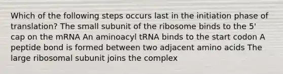 Which of the following steps occurs last in the initiation phase of translation? The small subunit of the ribosome binds to the 5' cap on the mRNA An aminoacyl tRNA binds to the start codon A peptide bond is formed between two adjacent amino acids The large ribosomal subunit joins the complex