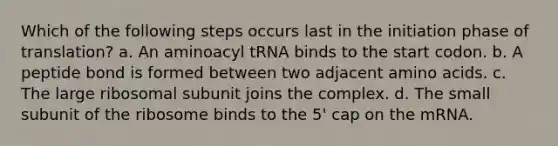 Which of the following steps occurs last in the initiation phase of translation? a. An aminoacyl tRNA binds to the start codon. b. A peptide bond is formed between two adjacent amino acids. c. The large ribosomal subunit joins the complex. d. The small subunit of the ribosome binds to the 5' cap on the mRNA.