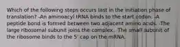 Which of the following steps occurs last in the initiation phase of translation? -An aminoacyl tRNA binds to the start codon. -A peptide bond is formed between two adjacent amino acids. -The large ribosomal subunit joins the complex. -The small subunit of the ribosome binds to the 5' cap on the mRNA.