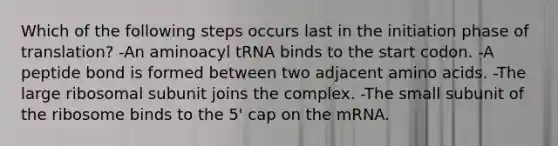 Which of the following steps occurs last in the initiation phase of translation? -An aminoacyl tRNA binds to the start codon. -A peptide bond is formed between two adjacent amino acids. -The large ribosomal subunit joins the complex. -The small subunit of the ribosome binds to the 5' cap on the mRNA.