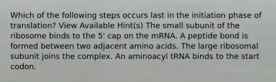 Which of the following steps occurs last in the initiation phase of translation? View Available Hint(s) The small subunit of the ribosome binds to the 5' cap on the mRNA. A peptide bond is formed between two adjacent amino acids. The large ribosomal subunit joins the complex. An aminoacyl tRNA binds to the start codon.