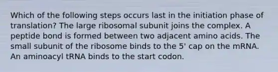 Which of the following steps occurs last in the initiation phase of translation? The large ribosomal subunit joins the complex. A peptide bond is formed between two adjacent <a href='https://www.questionai.com/knowledge/k9gb720LCl-amino-acids' class='anchor-knowledge'>amino acids</a>. The small subunit of the ribosome binds to the 5' cap on the mRNA. An aminoacyl tRNA binds to the start codon.