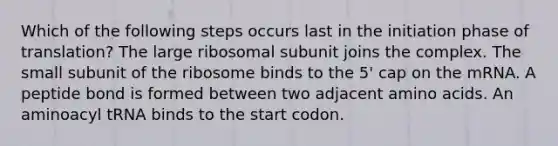 Which of the following steps occurs last in the initiation phase of translation? The large ribosomal subunit joins the complex. The small subunit of the ribosome binds to the 5' cap on the mRNA. A peptide bond is formed between two adjacent amino acids. An aminoacyl tRNA binds to the start codon.