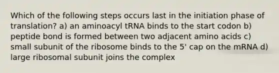 Which of the following steps occurs last in the initiation phase of translation? a) an aminoacyl tRNA binds to the start codon b) peptide bond is formed between two adjacent amino acids c) small subunit of the ribosome binds to the 5' cap on the mRNA d) large ribosomal subunit joins the complex