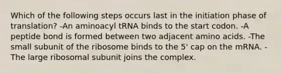 Which of the following steps occurs last in the initiation phase of translation? -An aminoacyl tRNA binds to the start codon. -A peptide bond is formed between two adjacent <a href='https://www.questionai.com/knowledge/k9gb720LCl-amino-acids' class='anchor-knowledge'>amino acids</a>. -The small subunit of the ribosome binds to the 5' cap on the mRNA. -The large ribosomal subunit joins the complex.