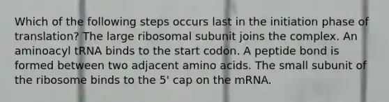 Which of the following steps occurs last in the initiation phase of translation? The large ribosomal subunit joins the complex. An aminoacyl tRNA binds to the start codon. A peptide bond is formed between two adjacent amino acids. The small subunit of the ribosome binds to the 5' cap on the mRNA.