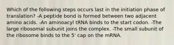 Which of the following steps occurs last in the initiation phase of translation? -A peptide bond is formed between two adjacent <a href='https://www.questionai.com/knowledge/k9gb720LCl-amino-acids' class='anchor-knowledge'>amino acids</a>. -An aminoacyl tRNA binds to the start codon. -The large ribosomal subunit joins the complex. -The small subunit of the ribosome binds to the 5' cap on the mRNA.