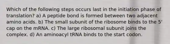 Which of the following steps occurs last in the initiation phase of translation? a) A peptide bond is formed between two adjacent <a href='https://www.questionai.com/knowledge/k9gb720LCl-amino-acids' class='anchor-knowledge'>amino acids</a>. b) The small subunit of the ribosome binds to the 5' cap on the mRNA. c) The large ribosomal subunit joins the complex. d) An aminoacyl tRNA binds to the start codon.