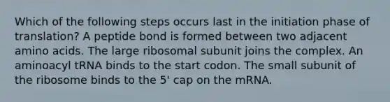 Which of the following steps occurs last in the initiation phase of translation? A peptide bond is formed between two adjacent <a href='https://www.questionai.com/knowledge/k9gb720LCl-amino-acids' class='anchor-knowledge'>amino acids</a>. The large ribosomal subunit joins the complex. An aminoacyl tRNA binds to the start codon. The small subunit of the ribosome binds to the 5' cap on the mRNA.