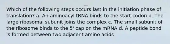 Which of the following steps occurs last in the initiation phase of translation? a. An aminoacyl tRNA binds to the start codon b. The large ribosomal subunit joins the complex c. The small subunit of the ribosome binds to the 5' cap on the mRNA d. A peptide bond is formed between two adjacent amino acids