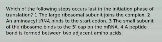 Which of the following steps occurs last in the initiation phase of translation? 1 The large ribosomal subunit joins the complex. 2 An aminoacyl tRNA binds to the start codon. 3 The small subunit of the ribosome binds to the 5' cap on the mRNA. 4 A peptide bond is formed between two adjacent amino acids.