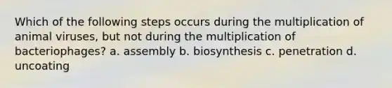 Which of the following steps occurs during the multiplication of animal viruses, but not during the multiplication of bacteriophages? a. assembly b. biosynthesis c. penetration d. uncoating