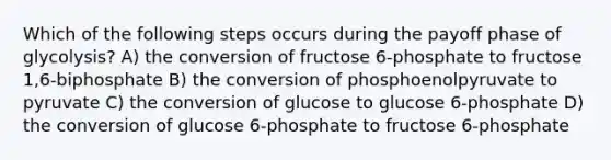 Which of the following steps occurs during the payoff phase of glycolysis? A) the conversion of fructose 6-phosphate to fructose 1,6-biphosphate B) the conversion of phosphoenolpyruvate to pyruvate C) the conversion of glucose to glucose 6-phosphate D) the conversion of glucose 6-phosphate to fructose 6-phosphate