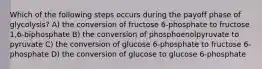 Which of the following steps occurs during the payoff phase of glycolysis? A) the conversion of fructose 6-phosphate to fructose 1,6-biphosphate B) the conversion of phosphoenolpyruvate to pyruvate C) the conversion of glucose 6-phosphate to fructose 6-phosphate D) the conversion of glucose to glucose 6-phosphate