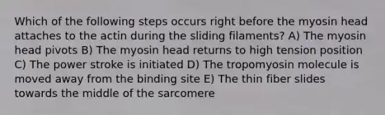 Which of the following steps occurs right before the myosin head attaches to the actin during the sliding filaments? A) The myosin head pivots B) The myosin head returns to high tension position C) The power stroke is initiated D) The tropomyosin molecule is moved away from the binding site E) The thin fiber slides towards the middle of the sarcomere