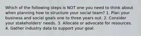 Which of the following steps is NOT one you need to think about when planning how to structure your social team? 1. Plan your business and social goals one to three years out. 2. Consider your stakeholders' needs. 3. Allocate or advocate for resources. 4. Gather industry data to support your goal.