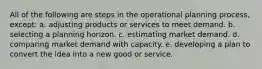 All of the following are steps in the operational planning process, except: a. adjusting products or services to meet demand. b. selecting a planning horizon. c. estimating market demand. d. comparing market demand with capacity. e. developing a plan to convert the idea into a new good or service.