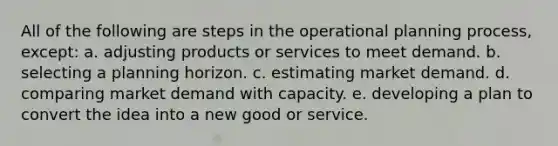 All of the following are steps in the operational planning process, except: a. adjusting products or services to meet demand. b. selecting a planning horizon. c. estimating market demand. d. comparing market demand with capacity. e. developing a plan to convert the idea into a new good or service.