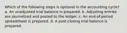 Which of the following steps is optional in the accounting cycle? a. An unadjusted trial balance is prepared. b. Adjusting entries are journalized and posted to the ledger. c. An end-of-period spreadsheet is prepared. d. A post-closing trial balance is prepared.