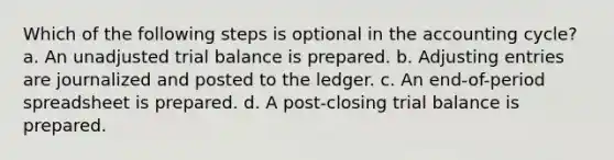 Which of the following steps is optional in the accounting cycle? a. An unadjusted trial balance is prepared. b. Adjusting entries are journalized and posted to the ledger. c. An end-of-period spreadsheet is prepared. d. A post-closing trial balance is prepared.