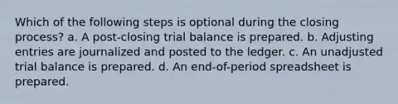 Which of the following steps is optional during the closing process? a. A post-closing trial balance is prepared. b. Adjusting entries are journalized and posted to the ledger. c. An unadjusted trial balance is prepared. d. An end-of-period spreadsheet is prepared.