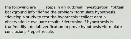 the following are ____ steps in an outbreak investigation: *obtain background info *define the problem *formulate hypothesis *develop a study to test the hypothesis *collect data & observation * evaluate results *determine if hyposthesis is true/modify - do lab verification to prove hypothesis *formulate conclusions *report results