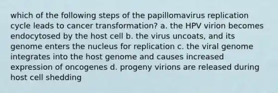 which of the following steps of the papillomavirus replication cycle leads to cancer transformation? a. the HPV virion becomes endocytosed by the host cell b. the virus uncoats, and its genome enters the nucleus for replication c. the viral genome integrates into the host genome and causes increased expression of oncogenes d. progeny virions are released during host cell shedding