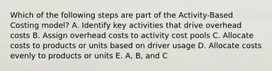 Which of the following steps are part of the Activity-Based Costing model? A. Identify key activities that drive overhead costs B. Assign overhead costs to activity cost pools C. Allocate costs to products or units based on driver usage D. Allocate costs evenly to products or units E. A, B, and C