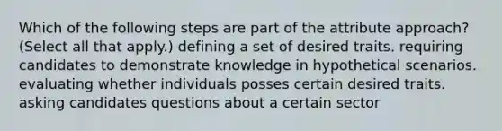 Which of the following steps are part of the attribute approach? (Select all that apply.) defining a set of desired traits. requiring candidates to demonstrate knowledge in hypothetical scenarios. evaluating whether individuals posses certain desired traits. asking candidates questions about a certain sector