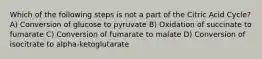 Which of the following steps is not a part of the Citric Acid Cycle? A) Conversion of glucose to pyruvate B) Oxidation of succinate to fumarate C) Conversion of fumarate to malate D) Conversion of isocitrate to alpha-ketoglutarate