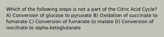 Which of the following steps is not a part of the Citric Acid Cycle? A) Conversion of glucose to pyruvate B) Oxidation of succinate to fumarate C) Conversion of fumarate to malate D) Conversion of isocitrate to alpha-ketoglutarate