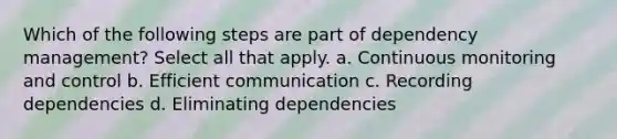 Which of the following steps are part of dependency management? Select all that apply. a. Continuous monitoring and control b. Efficient communication c. Recording dependencies d. Eliminating dependencies