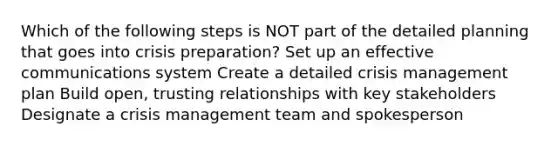 Which of the following steps is NOT part of the detailed planning that goes into crisis preparation? Set up an effective communications system Create a detailed crisis management plan Build open, trusting relationships with key stakeholders Designate a crisis management team and spokesperson