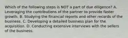 Which of the following steps is NOT a part of due diligence? A. Leveraging the contributions of the partner to provide faster growth. B. Studying the financial reports and other records of the business. C. Developing a detailed business plan for the acquisition. D. Conducting extensive interviews with the sellers of the business.