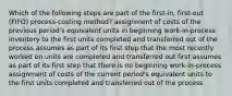 Which of the following steps are part of the​ first-in, first-out​ (FIFO) process-costing​ method? assignment of costs of the previous​ period's equivalent units in beginning​ work-in-process inventory to the first units completed and transferred out of the process assumes as part of its first step that the most recently worked on units are completed and transferred out first assumes as part of its first step that there is no beginning​ work-in-process assignment of costs of the current​ period's equivalent units to the first units completed and transferred out of the process